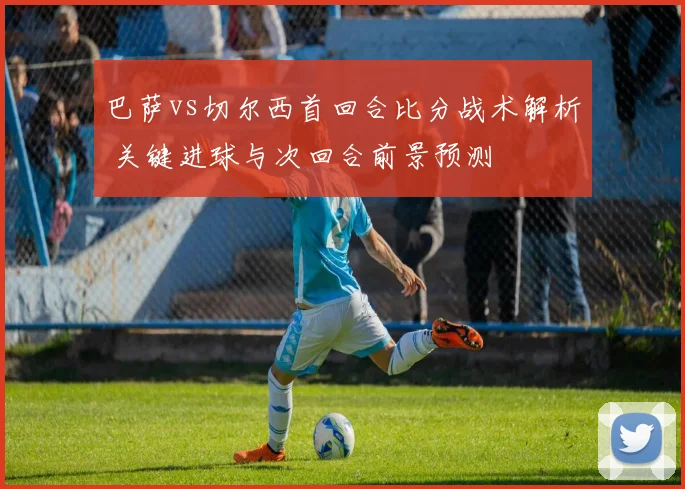 巴萨vs切尔西首回合比分战术解析 关键进球与次回合前景预测