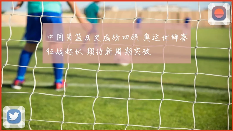 中国男篮历史成绩回顾 奥运世锦赛征战起伏 期待新周期突破