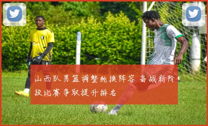 山西队男篮调整轮换阵容 备战新阶段比赛争取提升排名