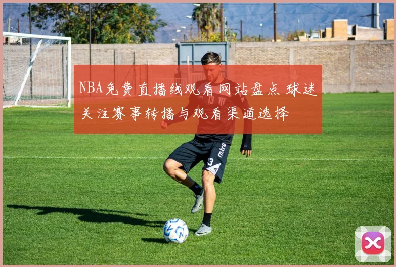 NBA免费直播线观看网站盘点 球迷关注赛事转播与观看渠道选择
