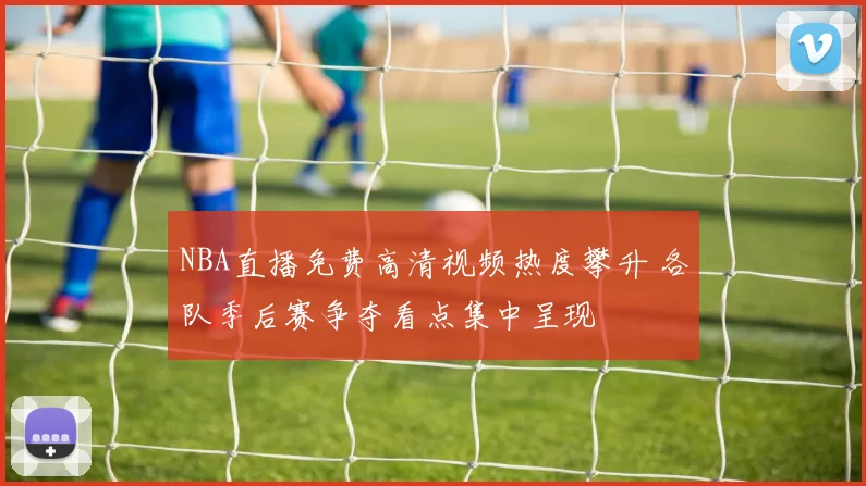 NBA直播免费高清视频热度攀升 各队季后赛争夺看点集中呈现