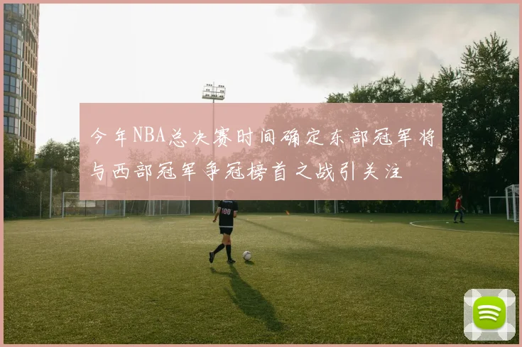 今年NBA总决赛时间确定东部冠军将与西部冠军争冠榜首之战引关注