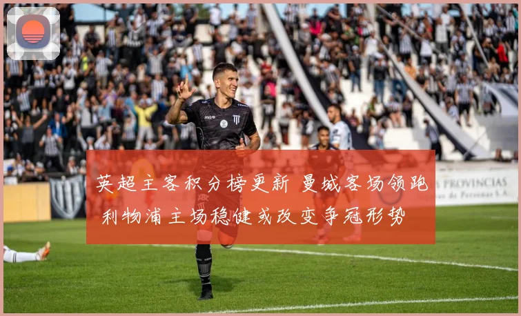 英超主客积分榜更新 曼城客场领跑 利物浦主场稳健或改变争冠形势