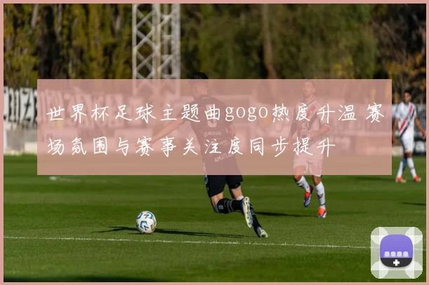 世界杯足球主题曲gogo热度升温 赛场氛围与赛事关注度同步提升