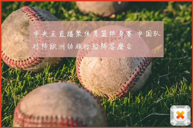 中央五直播聚焦男篮热身赛 中国队对阵欧洲劲旅检验阵容磨合