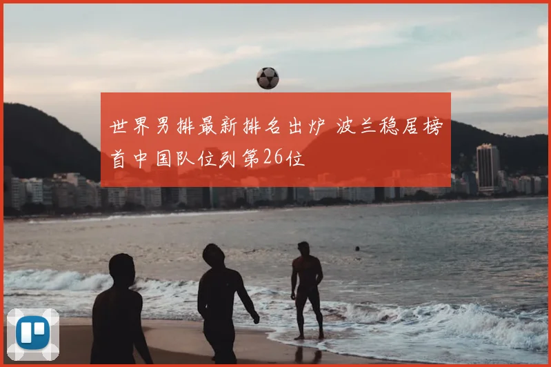 世界男排最新排名出炉 波兰稳居榜首中国队位列第26位