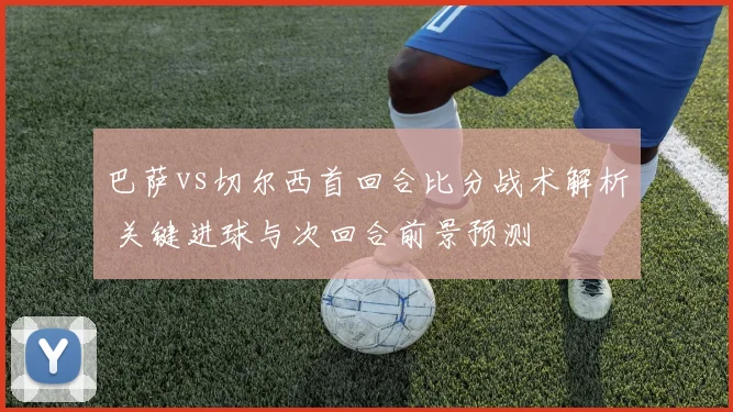 巴萨vs切尔西首回合比分战术解析 关键进球与次回合前景预测