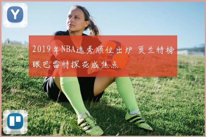 2019年NBA选秀顺位出炉 莫兰特榜眼巴雷特探花成焦点