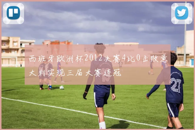 西班牙欧洲杯2012决赛4比0击败意大利实现三届大赛连冠