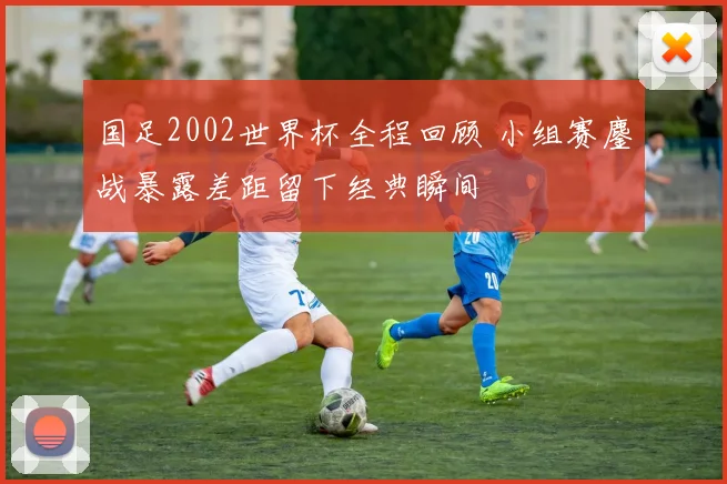 国足2002世界杯全程回顾 小组赛鏖战暴露差距留下经典瞬间