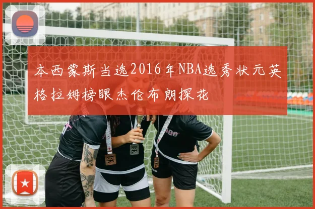 本西蒙斯当选2016年NBA选秀状元英格拉姆榜眼杰伦布朗探花