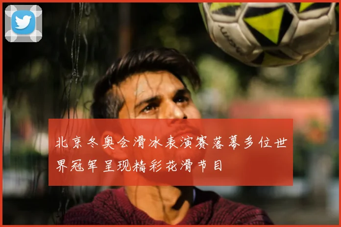 北京冬奥会滑冰表演赛落幕多位世界冠军呈现精彩花滑节目