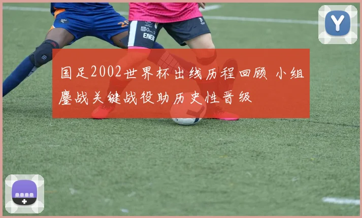 国足2002世界杯出线历程回顾 小组鏖战关键战役助历史性晋级
