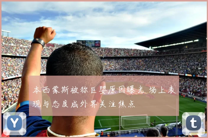 本西蒙斯被称巨婴原因曝光 场上表现与态度成外界关注焦点