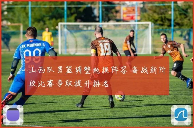 山西队男篮调整轮换阵容 备战新阶段比赛争取提升排名