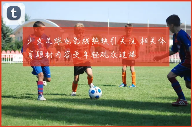 少女足球电影线热映引关注 相关体育题材内容受年轻观众追捧
