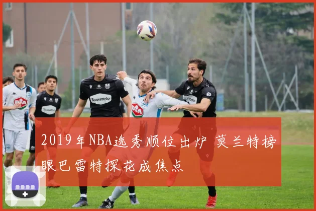 2019年NBA选秀顺位出炉 莫兰特榜眼巴雷特探花成焦点