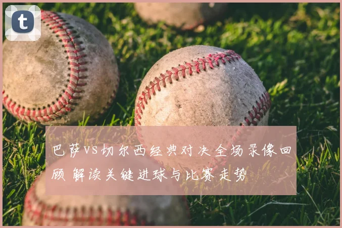 巴萨vs切尔西经典对决全场录像回顾 解读关键进球与比赛走势