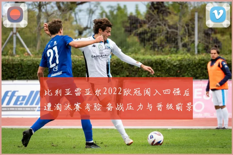比利亚雷亚尔2022欧冠闯入四强后遭淘汰赛考验 备战压力与晋级前景受关注
