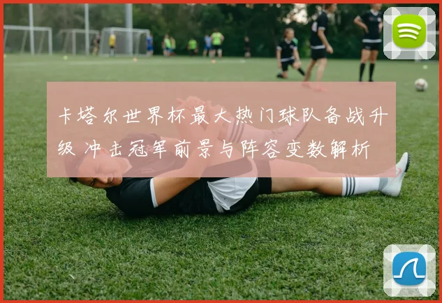 卡塔尔世界杯最大热门球队备战升级 冲击冠军前景与阵容变数解析