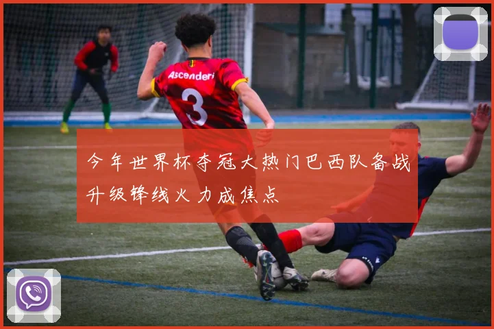 今年世界杯夺冠大热门巴西队备战升级锋线火力成焦点