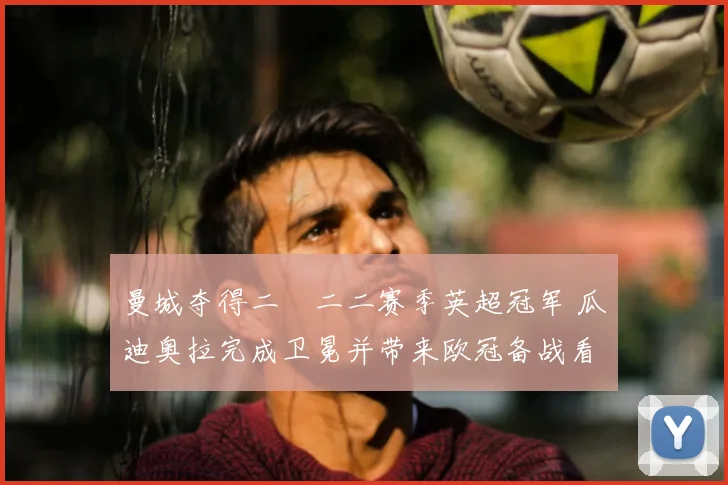 曼城夺得二〇二二赛季英超冠军 瓜迪奥拉完成卫冕并带来欧冠备战看点