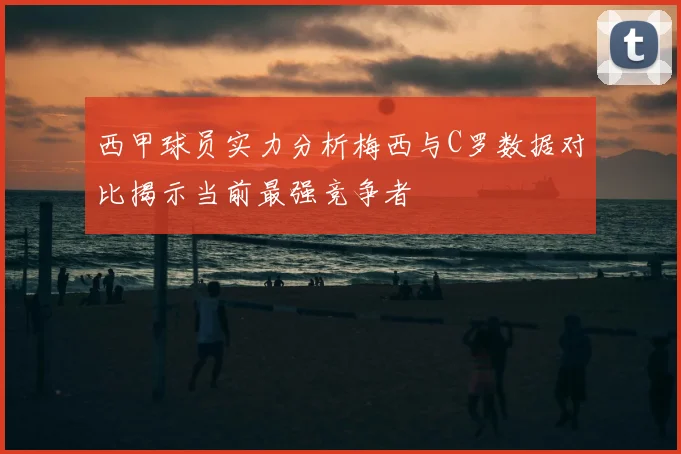 西甲球员实力分析梅西与C罗数据对比揭示当前最强竞争者