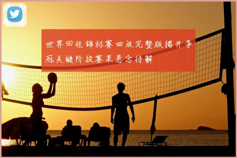 世界田径锦标赛回放完整版揭开争冠关键阶段赛果悬念待解