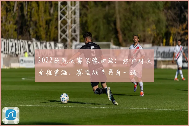 2022欧冠决赛录像回放：经典对决全程重温，赛场细节再看一遍